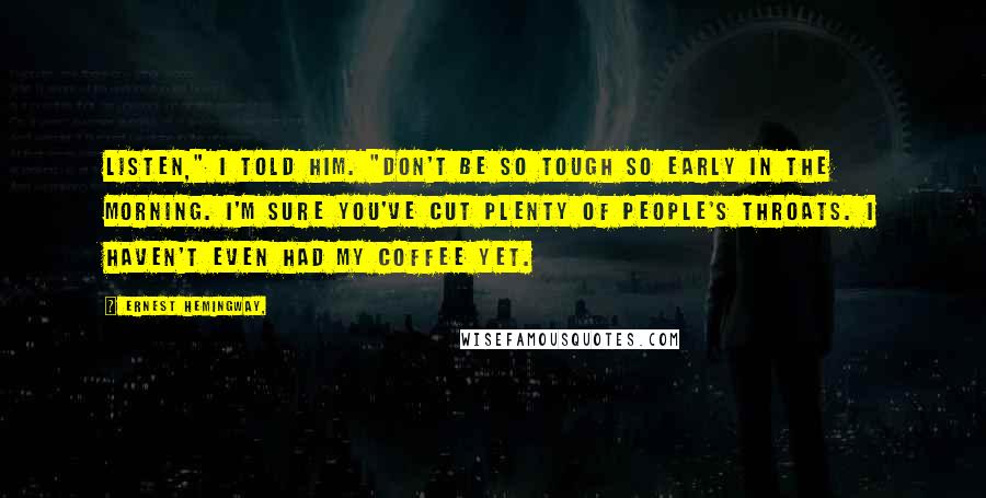 Ernest Hemingway, Quotes: Listen," I told him. "Don't be so tough so early in the morning. I'm sure you've cut plenty of people's throats. I haven't even had my coffee yet.