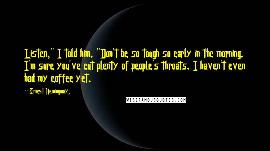 Ernest Hemingway, Quotes: Listen," I told him. "Don't be so tough so early in the morning. I'm sure you've cut plenty of people's throats. I haven't even had my coffee yet.