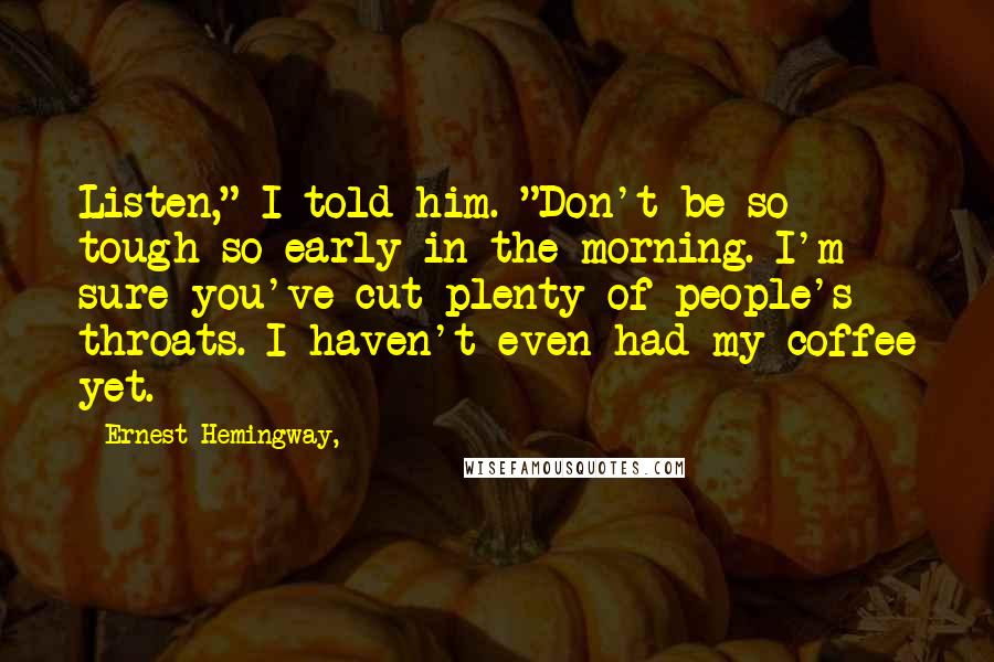 Ernest Hemingway, Quotes: Listen," I told him. "Don't be so tough so early in the morning. I'm sure you've cut plenty of people's throats. I haven't even had my coffee yet.