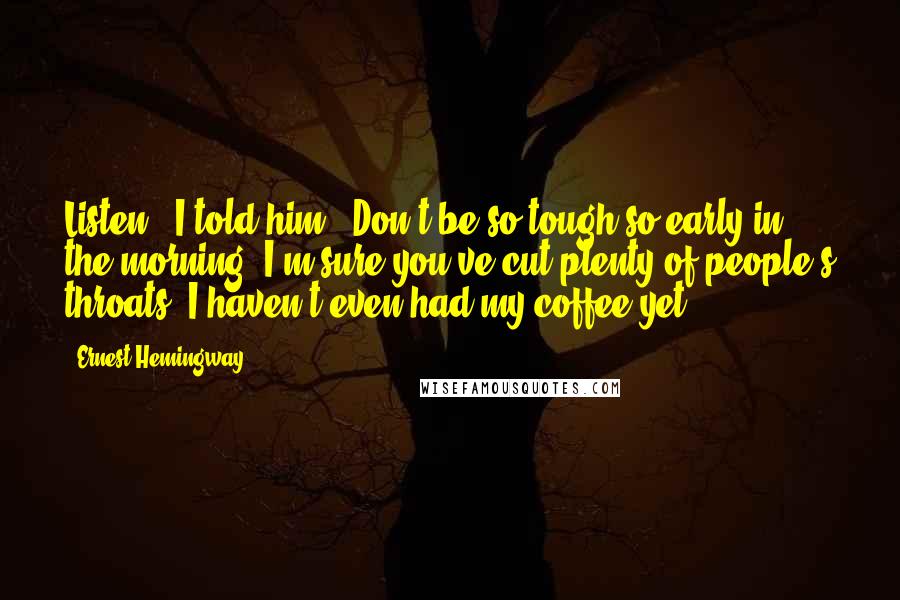 Ernest Hemingway, Quotes: Listen," I told him. "Don't be so tough so early in the morning. I'm sure you've cut plenty of people's throats. I haven't even had my coffee yet.