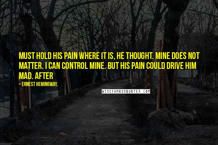 Ernest Hemingway, Quotes: Must hold his pain where it is, he thought. Mine does not matter. I can control mine. But his pain could drive him mad. After