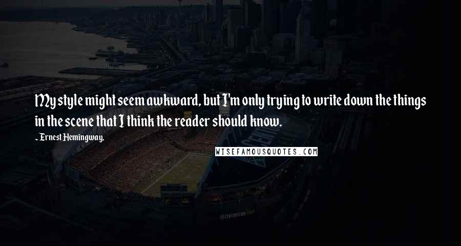 Ernest Hemingway, Quotes: My style might seem awkward, but I'm only trying to write down the things in the scene that I think the reader should know.