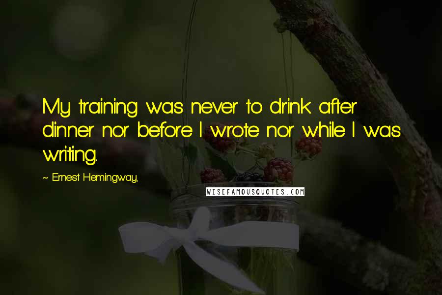 Ernest Hemingway, Quotes: My training was never to drink after dinner nor before I wrote nor while I was writing.