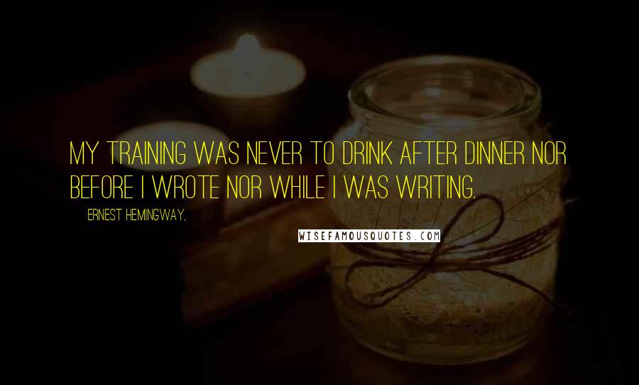 Ernest Hemingway, Quotes: My training was never to drink after dinner nor before I wrote nor while I was writing.