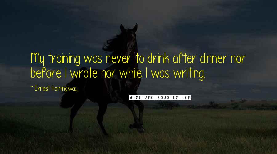 Ernest Hemingway, Quotes: My training was never to drink after dinner nor before I wrote nor while I was writing.