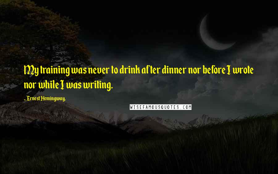 Ernest Hemingway, Quotes: My training was never to drink after dinner nor before I wrote nor while I was writing.