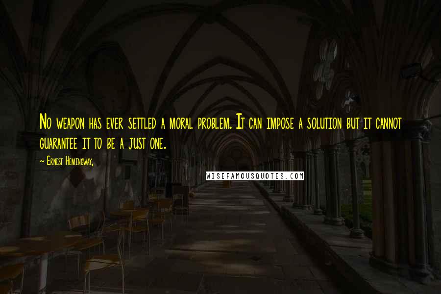 Ernest Hemingway, Quotes: No weapon has ever settled a moral problem. It can impose a solution but it cannot guarantee it to be a just one.