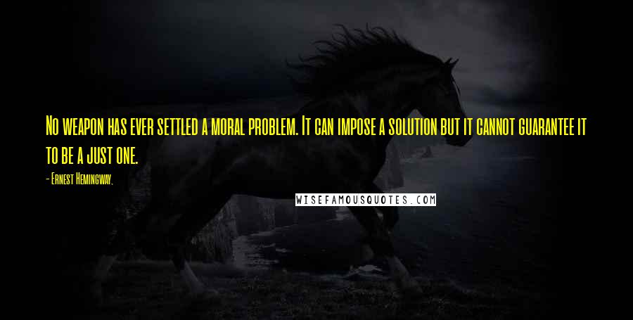 Ernest Hemingway, Quotes: No weapon has ever settled a moral problem. It can impose a solution but it cannot guarantee it to be a just one.