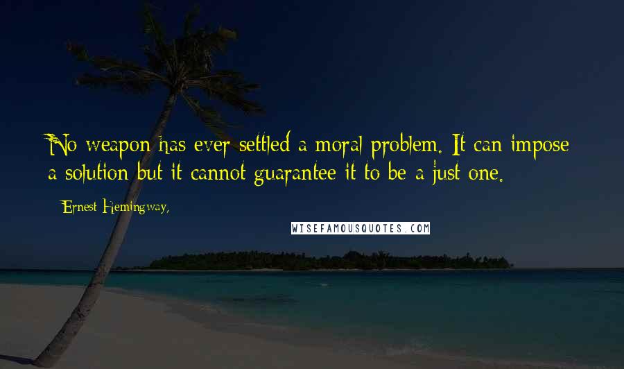 Ernest Hemingway, Quotes: No weapon has ever settled a moral problem. It can impose a solution but it cannot guarantee it to be a just one.