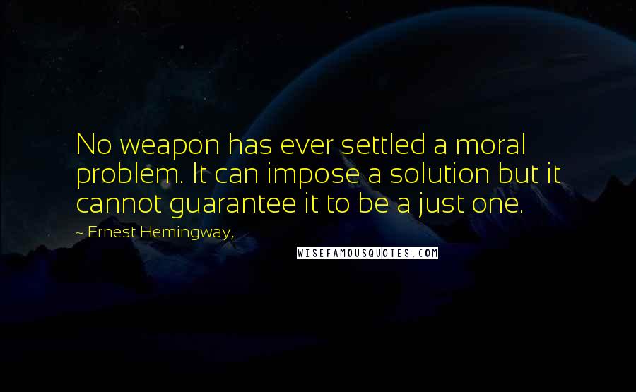 Ernest Hemingway, Quotes: No weapon has ever settled a moral problem. It can impose a solution but it cannot guarantee it to be a just one.