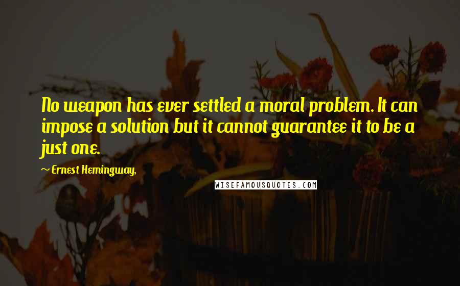 Ernest Hemingway, Quotes: No weapon has ever settled a moral problem. It can impose a solution but it cannot guarantee it to be a just one.