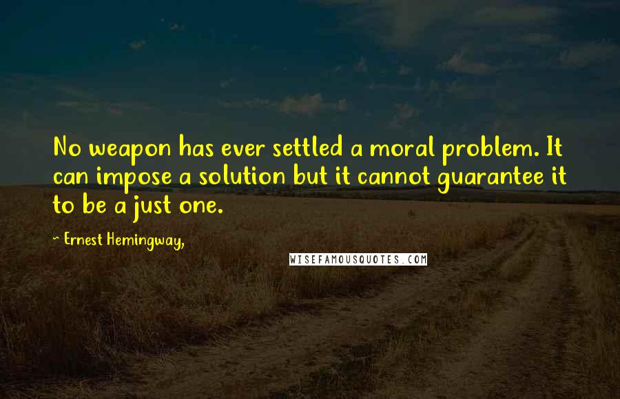 Ernest Hemingway, Quotes: No weapon has ever settled a moral problem. It can impose a solution but it cannot guarantee it to be a just one.