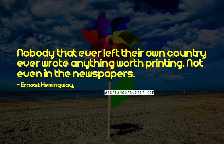 Ernest Hemingway, Quotes: Nobody that ever left their own country ever wrote anything worth printing. Not even in the newspapers.