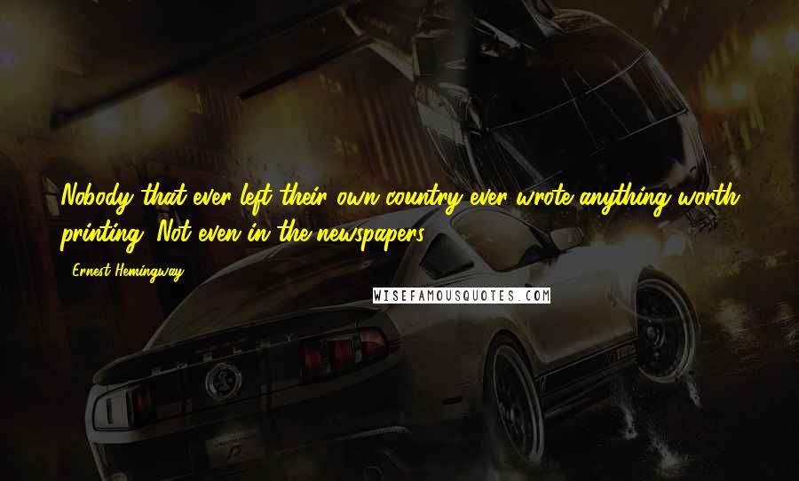 Ernest Hemingway, Quotes: Nobody that ever left their own country ever wrote anything worth printing. Not even in the newspapers.