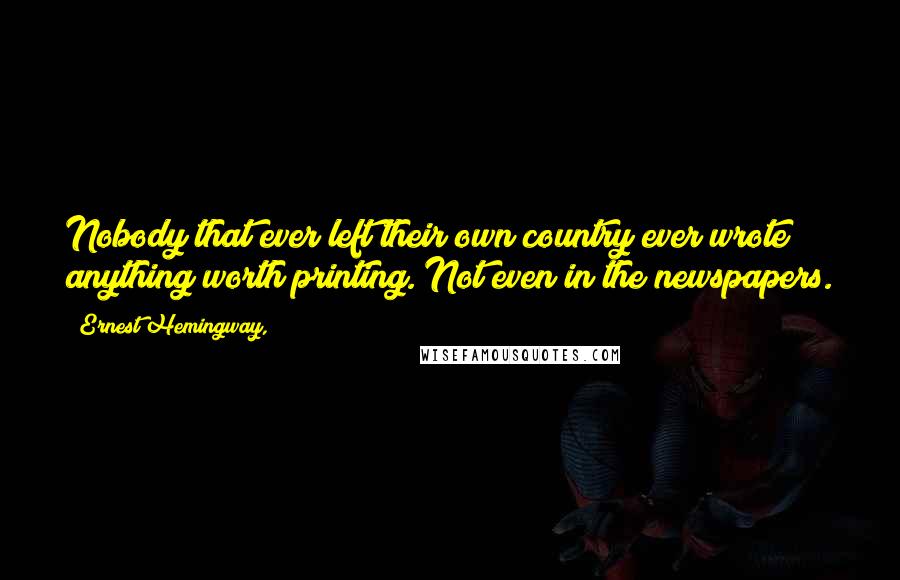 Ernest Hemingway, Quotes: Nobody that ever left their own country ever wrote anything worth printing. Not even in the newspapers.