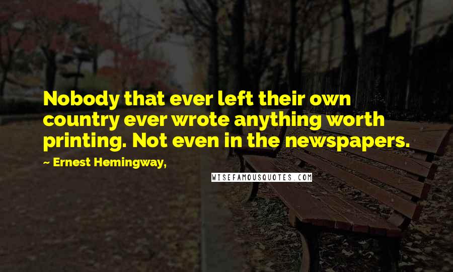 Ernest Hemingway, Quotes: Nobody that ever left their own country ever wrote anything worth printing. Not even in the newspapers.