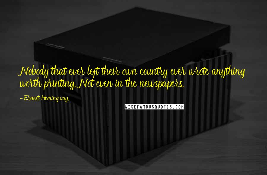 Ernest Hemingway, Quotes: Nobody that ever left their own country ever wrote anything worth printing. Not even in the newspapers.