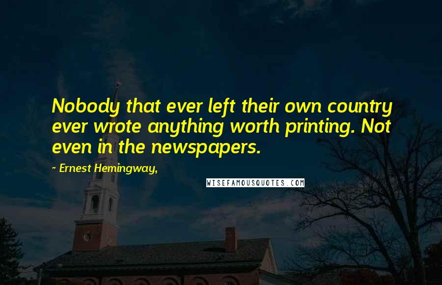 Ernest Hemingway, Quotes: Nobody that ever left their own country ever wrote anything worth printing. Not even in the newspapers.