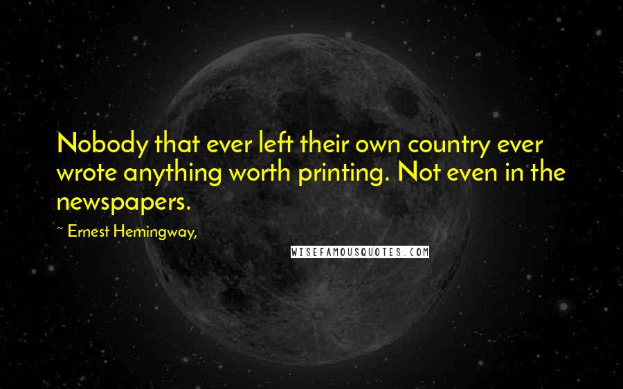 Ernest Hemingway, Quotes: Nobody that ever left their own country ever wrote anything worth printing. Not even in the newspapers.