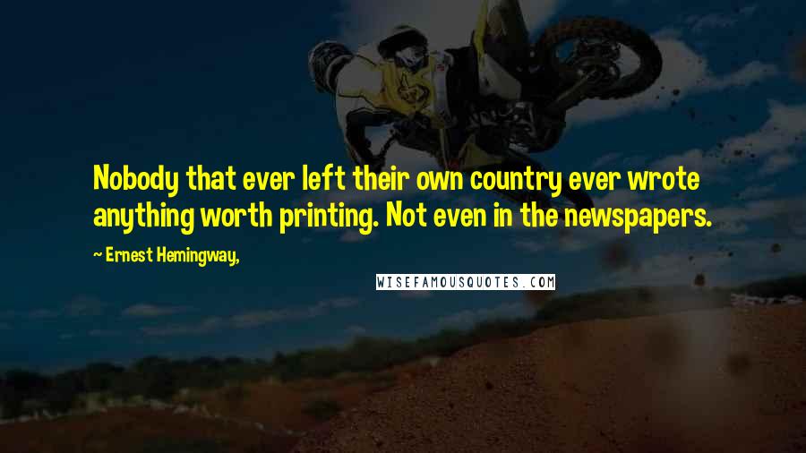 Ernest Hemingway, Quotes: Nobody that ever left their own country ever wrote anything worth printing. Not even in the newspapers.