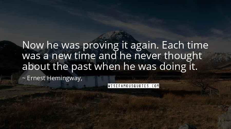 Ernest Hemingway, Quotes: Now he was proving it again. Each time was a new time and he never thought about the past when he was doing it.