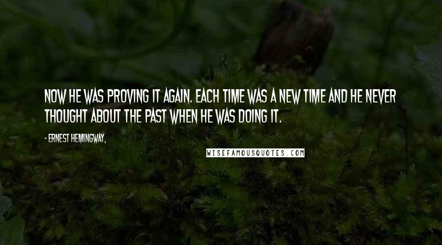 Ernest Hemingway, Quotes: Now he was proving it again. Each time was a new time and he never thought about the past when he was doing it.