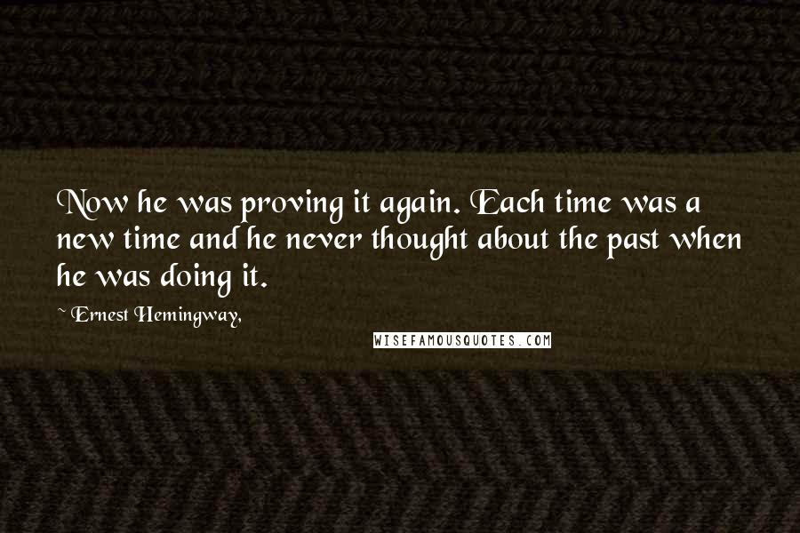 Ernest Hemingway, Quotes: Now he was proving it again. Each time was a new time and he never thought about the past when he was doing it.