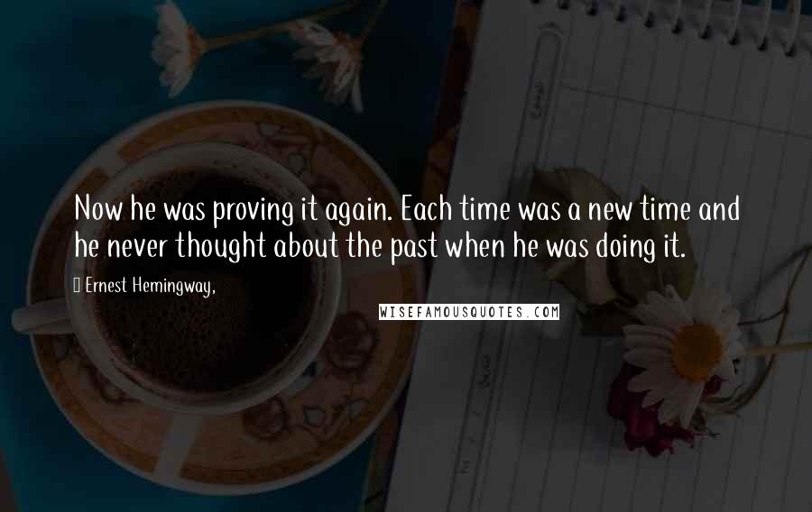 Ernest Hemingway, Quotes: Now he was proving it again. Each time was a new time and he never thought about the past when he was doing it.