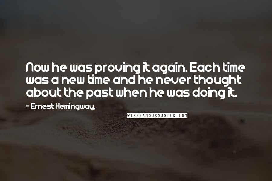 Ernest Hemingway, Quotes: Now he was proving it again. Each time was a new time and he never thought about the past when he was doing it.