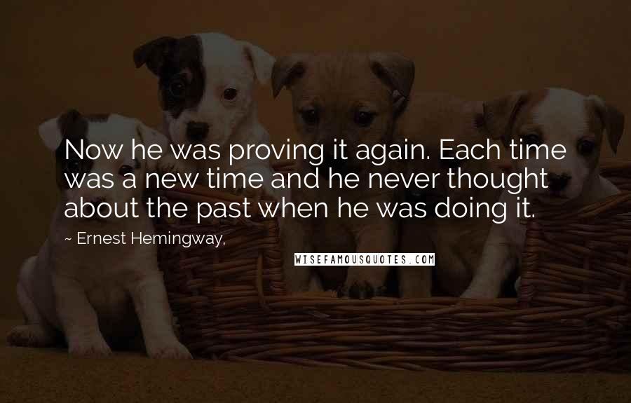 Ernest Hemingway, Quotes: Now he was proving it again. Each time was a new time and he never thought about the past when he was doing it.