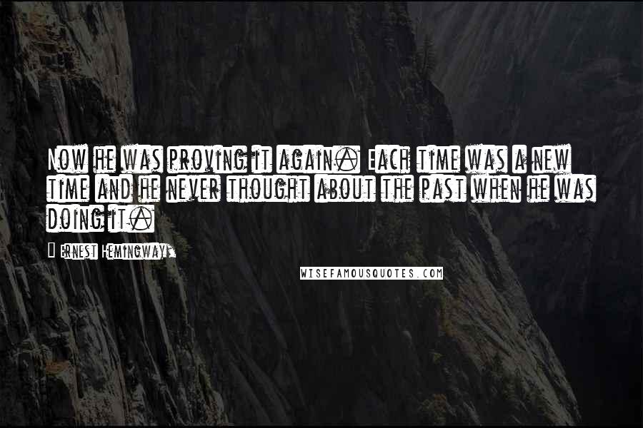 Ernest Hemingway, Quotes: Now he was proving it again. Each time was a new time and he never thought about the past when he was doing it.