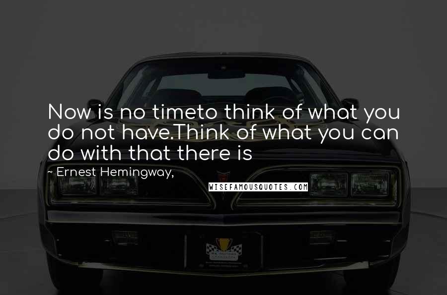 Ernest Hemingway, Quotes: Now is no timeto think of what you do not have.Think of what you can do with that there is