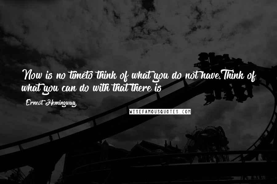 Ernest Hemingway, Quotes: Now is no timeto think of what you do not have.Think of what you can do with that there is