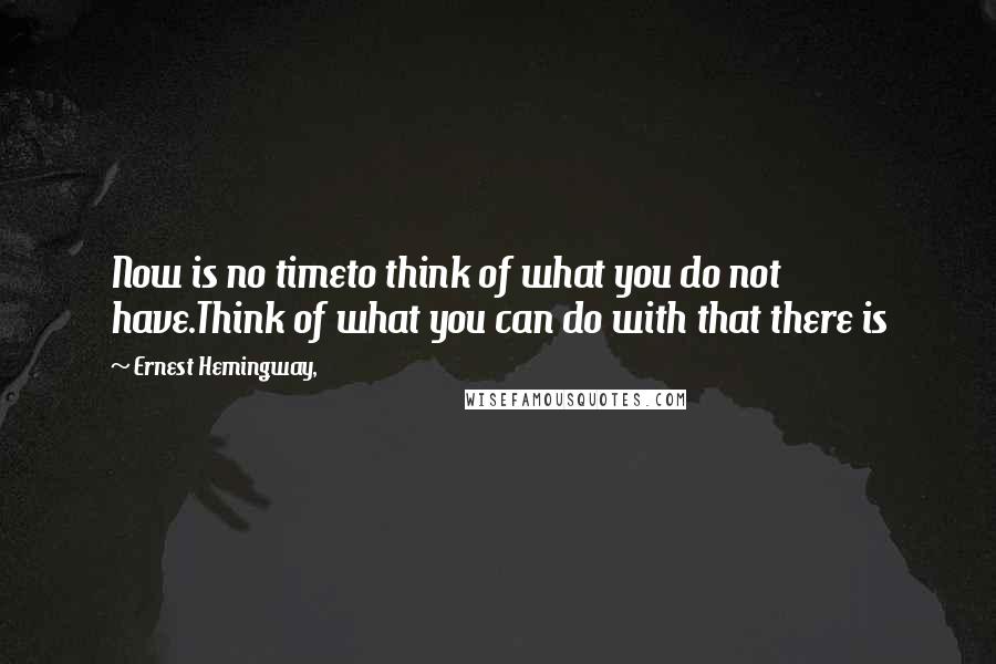 Ernest Hemingway, Quotes: Now is no timeto think of what you do not have.Think of what you can do with that there is