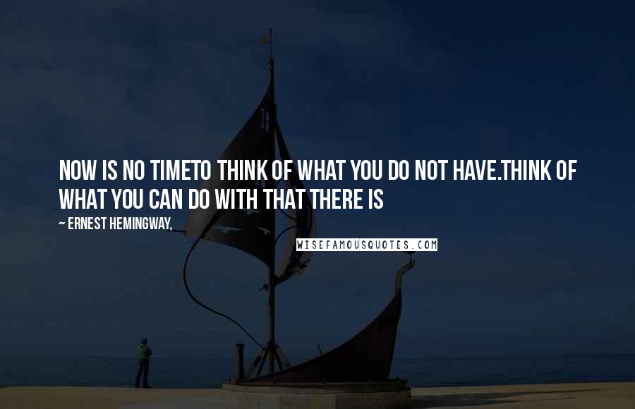 Ernest Hemingway, Quotes: Now is no timeto think of what you do not have.Think of what you can do with that there is