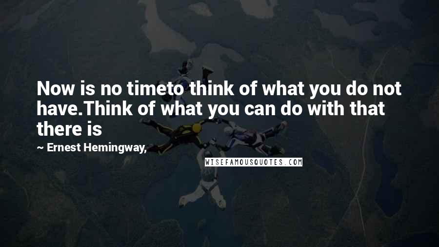 Ernest Hemingway, Quotes: Now is no timeto think of what you do not have.Think of what you can do with that there is