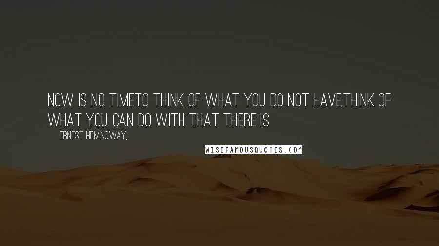 Ernest Hemingway, Quotes: Now is no timeto think of what you do not have.Think of what you can do with that there is