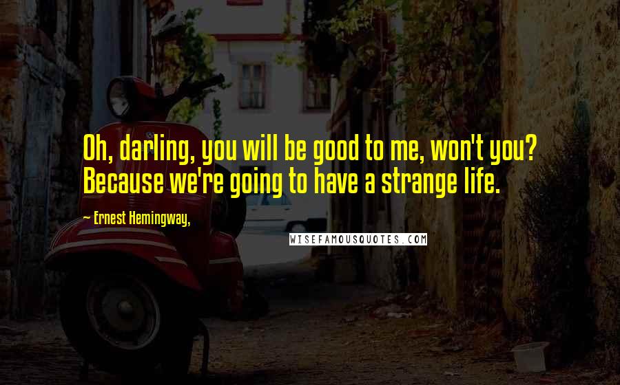 Ernest Hemingway, Quotes: Oh, darling, you will be good to me, won't you? Because we're going to have a strange life.