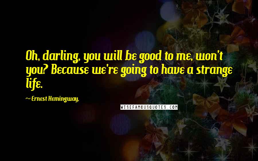 Ernest Hemingway, Quotes: Oh, darling, you will be good to me, won't you? Because we're going to have a strange life.