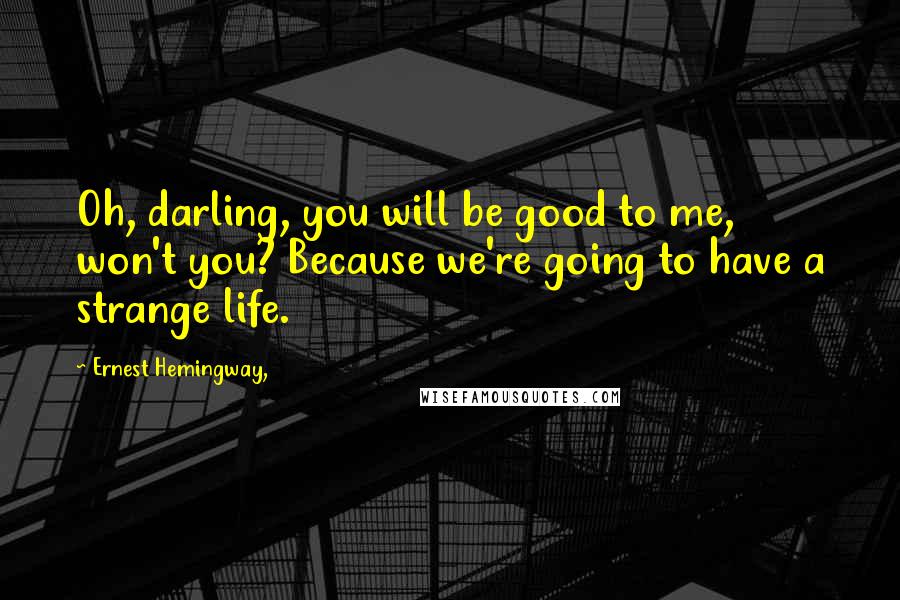 Ernest Hemingway, Quotes: Oh, darling, you will be good to me, won't you? Because we're going to have a strange life.
