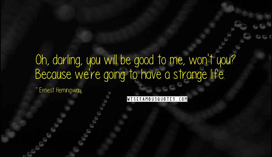 Ernest Hemingway, Quotes: Oh, darling, you will be good to me, won't you? Because we're going to have a strange life.