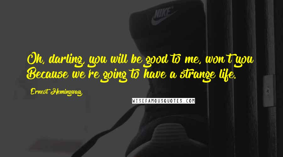Ernest Hemingway, Quotes: Oh, darling, you will be good to me, won't you? Because we're going to have a strange life.