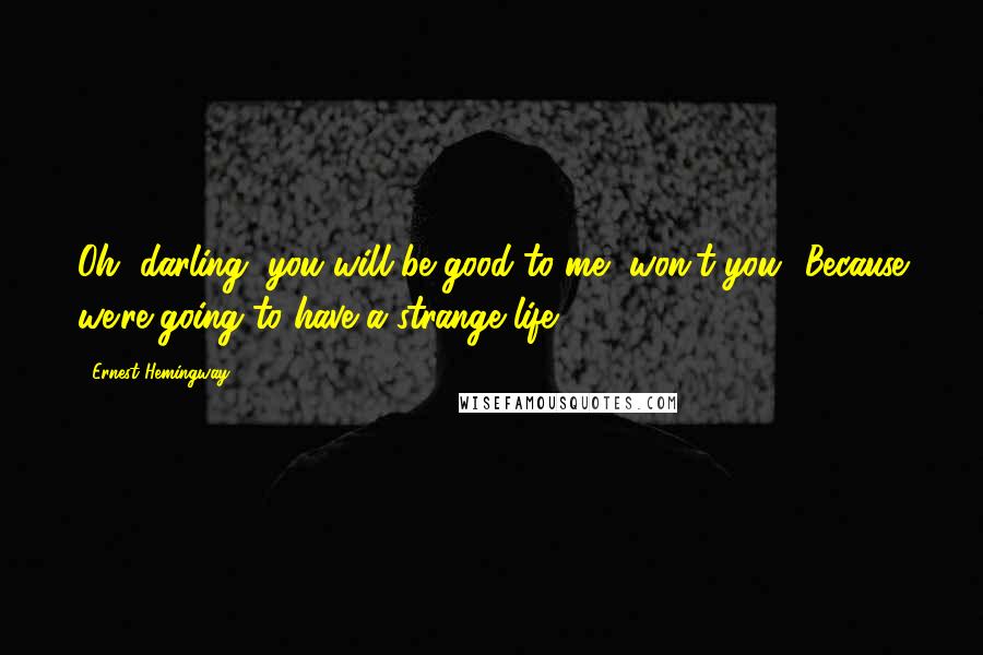 Ernest Hemingway, Quotes: Oh, darling, you will be good to me, won't you? Because we're going to have a strange life.