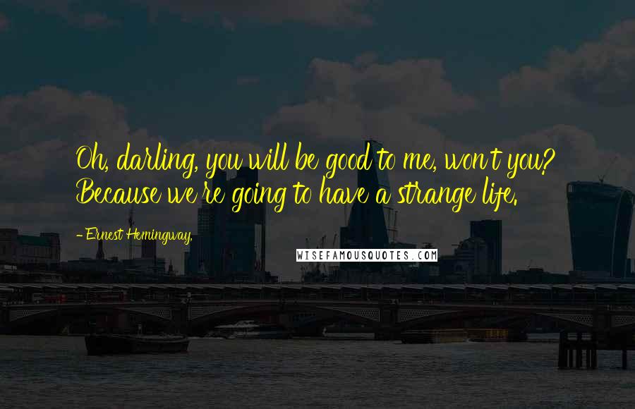 Ernest Hemingway, Quotes: Oh, darling, you will be good to me, won't you? Because we're going to have a strange life.