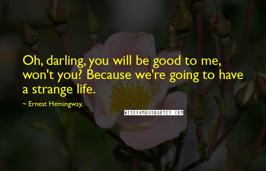 Ernest Hemingway, Quotes: Oh, darling, you will be good to me, won't you? Because we're going to have a strange life.