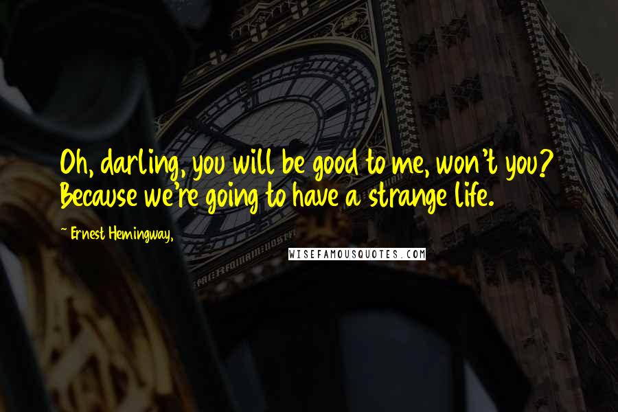 Ernest Hemingway, Quotes: Oh, darling, you will be good to me, won't you? Because we're going to have a strange life.