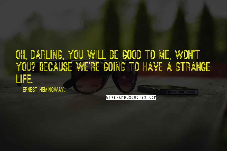 Ernest Hemingway, Quotes: Oh, darling, you will be good to me, won't you? Because we're going to have a strange life.