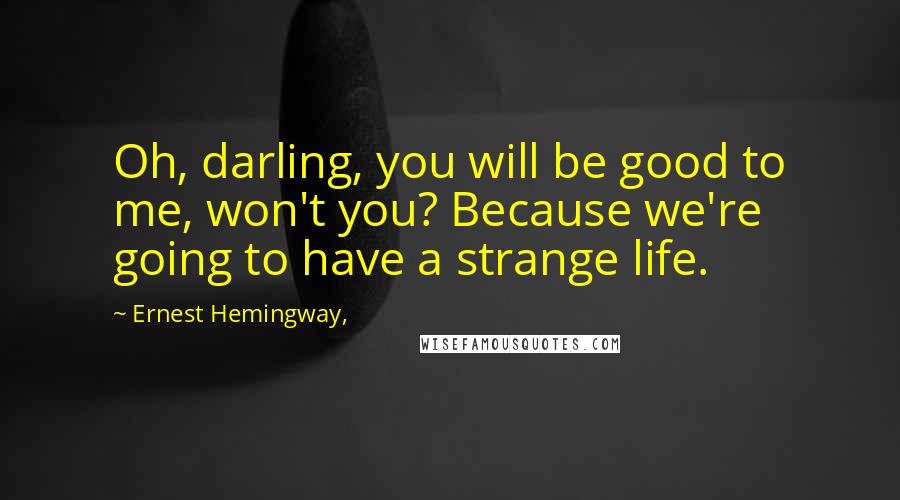 Ernest Hemingway, Quotes: Oh, darling, you will be good to me, won't you? Because we're going to have a strange life.