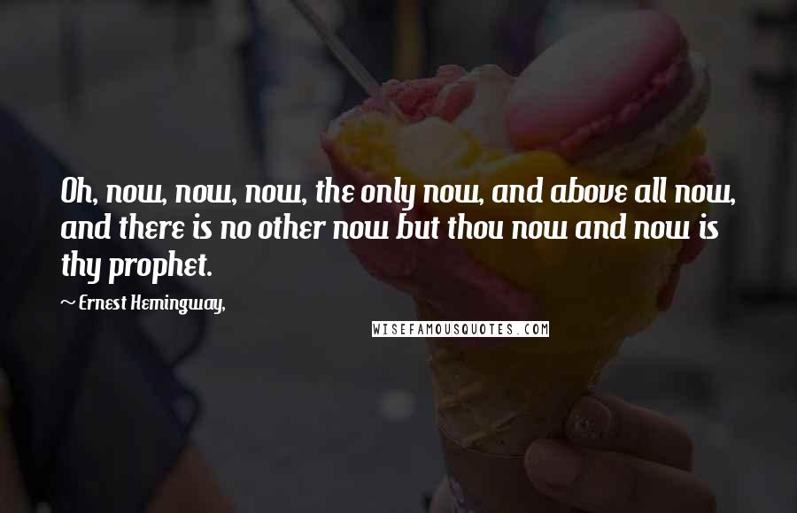 Ernest Hemingway, Quotes: Oh, now, now, now, the only now, and above all now, and there is no other now but thou now and now is thy prophet.