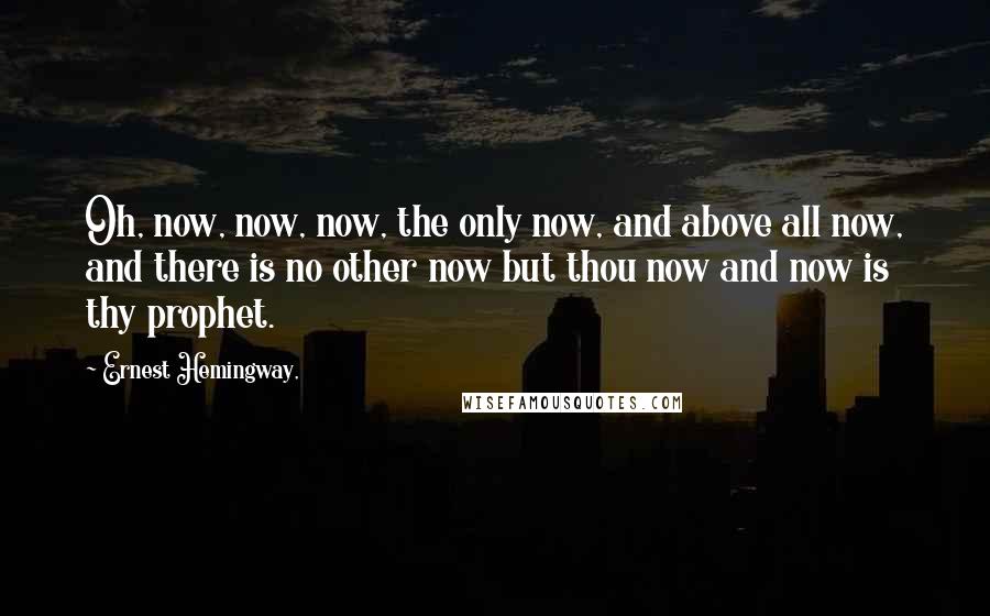 Ernest Hemingway, Quotes: Oh, now, now, now, the only now, and above all now, and there is no other now but thou now and now is thy prophet.